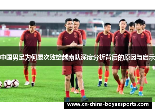 中国男足为何屡次败给越南队深度分析背后的原因与启示 中国男足为何屡次败给越南队深度分析背后的原因与启示