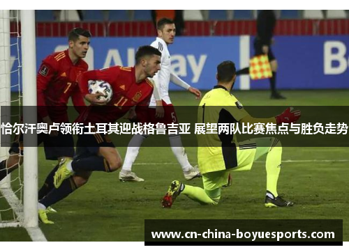 恰尔汗奥卢领衔土耳其迎战格鲁吉亚 展望两队比赛焦点与胜负走势