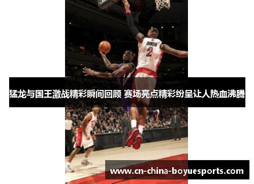 猛龙与国王激战精彩瞬间回顾 赛场亮点精彩纷呈让人热血沸腾 猛龙与国王激战精彩瞬间回顾 赛场亮点精彩纷呈让人热血沸腾