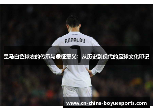 皇马白色球衣的传承与象征意义:从历史到现代的足球文化印记 皇马白色球衣的传承与象征意义:从历史到现代的足球文化印记