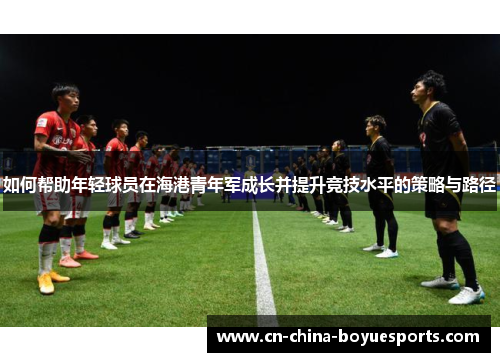 如何帮助年轻球员在海港青年军成长并提升竞技水平的策略与路径 如何帮助年轻球员在海港青年军成长并提升竞技水平的策略与路径