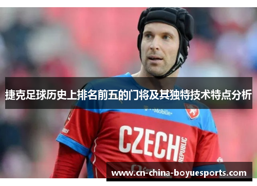 捷克足球历史上排名前五的门将及其独特技术特点分析 捷克足球历史上排名前五的门将及其独特技术特点分析