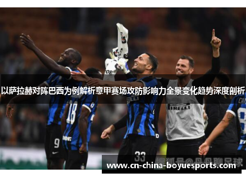 以萨拉赫对阵巴西为例解析意甲赛场攻防影响力全景变化趋势深度剖析
