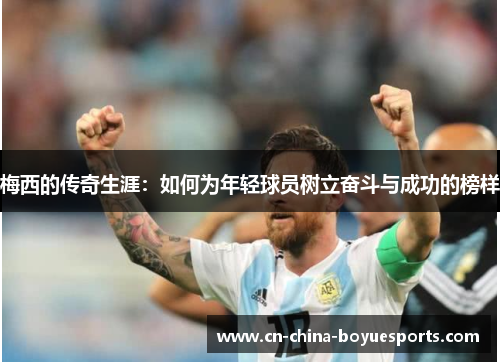 梅西的传奇生涯：如何为年轻球员树立奋斗与成功的榜样