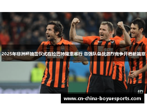 2025年非洲杯抽签仪式在拉巴特隆重举行 各强队备战激烈竞争开启新篇章