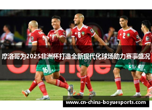 摩洛哥为2025非洲杯打造全新现代化球场助力赛事盛况