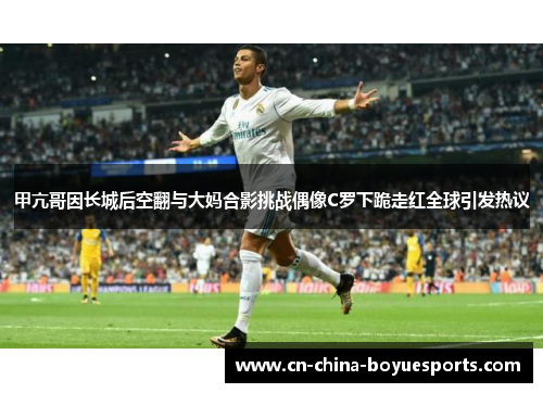 甲亢哥因长城后空翻与大妈合影挑战偶像C罗下跪走红全球引发热议