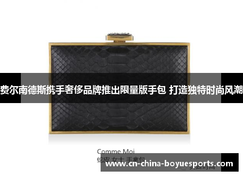 费尔南德斯携手奢侈品牌推出限量版手包 打造独特时尚风潮 费尔南德斯携手奢侈品牌推出限量版手包 打造独特时尚风潮